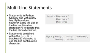 Multi-Line Statements
• Statements in Python
typically end with a new
line. Python does,
however, allow the use of
the line continuation
character () to denote that
the line should continue.
• Statements contained
within the [], {}, or ()
brackets do not need to
use the line continuation
character.
 