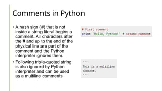 Comments in Python
• A hash sign (#) that is not
inside a string literal begins a
comment. All characters after
the # and up to the end of the
physical line are part of the
comment and the Python
interpreter ignores them.
• Following triple-quoted string
is also ignored by Python
interpreter and can be used
as a multiline comments
 