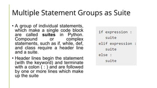Multiple Statement Groups as Suite
• A group of individual statements,
which make a single code block
are called suites in Python.
Compound or complex
statements, such as if, while, def,
and class require a header line
and a suite.
• Header lines begin the statement
(with the keyword) and terminate
with a colon ( : ) and are followed
by one or more lines which make
up the suite
 