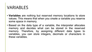 VARIABLES
• Variables are nothing but reserved memory locations to store
values. This means that when you create a variable you reserve
some space in memory.
• Based on the data type of a variable, the interpreter allocates
memory and decides what can be stored in the reserved
memory. Therefore, by assigning different data types to
variables, you can store integers, decimals or characters in
these variables.
 