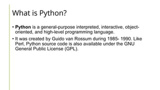 What is Python?
• Python is a general-purpose interpreted, interactive, object-
oriented, and high-level programming language.
• It was created by Guido van Rossum during 1985- 1990. Like
Perl, Python source code is also available under the GNU
General Public License (GPL).
 
