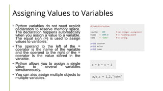 Assigning Values to Variables
• Python variables do not need explicit
declaration to reserve memory space.
The declaration happens automatically
when you assign a value to a variable.
The equal sign (=) is used to assign
values to variables.
• The operand to the left of the =
operator is the name of the variable
and the operand to the right of the =
operator is the value stored in the
variable.
• Python allows you to assign a single
value to several variables
simultaneously.
• You can also assign multiple objects to
multiple variables.
 