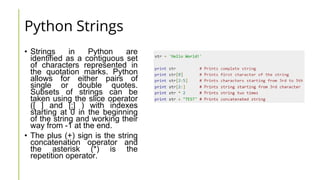 Python Strings
• Strings in Python are
identified as a contiguous set
of characters represented in
the quotation marks. Python
allows for either pairs of
single or double quotes.
Subsets of strings can be
taken using the slice operator
([ ] and [:] ) with indexes
starting at 0 in the beginning
of the string and working their
way from -1 at the end.
• The plus (+) sign is the string
concatenation operator and
the asterisk (*) is the
repetition operator.
 