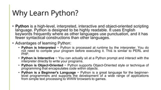 Why Learn Python?
• Python is a high-level, interpreted, interactive and object-oriented scripting
language. Python is designed to be highly readable. It uses English
keywords frequently where as other languages use punctuation, and it has
fewer syntactical constructions than other languages.
• Advantages of learning Python:
• Python is Interpreted − Python is processed at runtime by the interpreter. You do
not need to compile your program before executing it. This is similar to PERL and
PHP.
• Python is Interactive − You can actually sit at a Python prompt and interact with the
interpreter directly to write your programs.
• Python is Object-Oriented − Python supports Object-Oriented style or technique of
programming that encapsulates code within objects.
• Python is a Beginner's Language − Python is a great language for the beginner-
level programmers and supports the development of a wide range of applications
from simple text processing to WWW browsers to games.
 