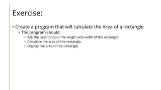 Exercise:
• Create a program that will calculate the Area of a rectangle
• The program should:
• Ask the user to input the length and width of the rectangle
• Calculate the area of the rectangle
• Display the area of the rectangle
 