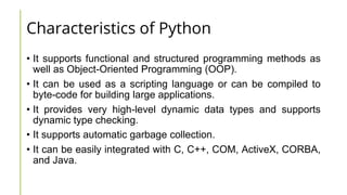 Characteristics of Python
• It supports functional and structured programming methods as
well as Object-Oriented Programming (OOP).
• It can be used as a scripting language or can be compiled to
byte-code for building large applications.
• It provides very high-level dynamic data types and supports
dynamic type checking.
• It supports automatic garbage collection.
• It can be easily integrated with C, C++, COM, ActiveX, CORBA,
and Java.
 