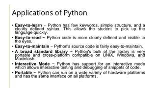 Applications of Python
• Easy-to-learn − Python has few keywords, simple structure, and a
clearly defined syntax. This allows the student to pick up the
language quickly.
• Easy-to-read − Python code is more clearly defined and visible to
the eyes.
• Easy-to-maintain − Python's source code is fairly easy-to-maintain.
• A broad standard library − Python's bulk of the library is very
portable and cross-platform compatible on UNIX, Windows, and
Macintosh.
• Interactive Mode − Python has support for an interactive mode
which allows interactive testing and debugging of snippets of code.
• Portable − Python can run on a wide variety of hardware platforms
and has the same interface on all platforms.
 
