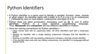 Python Identifiers
• A Python identifier is a name used to identify a variable, function, class, module
or other object. An identifier starts with a letter A to Z or a to z or an underscore
(_) followed by zero or more letters, underscores and digits (0 to 9).
• Python does not allow punctuation characters such as @, $, and % within
identifiers. Python is a case sensitive programming language.
Thus, Manpower and manpower are two different identifiers in Python.
• Here are naming conventions for Python identifiers −
• Class names start with an uppercase letter. All other identifiers start with a lowercase
letter.
• Starting an identifier with a single leading underscore indicates that the identifier is
private.
• Starting an identifier with two leading underscores indicates a strongly private identifier.
• If the identifier also ends with two trailing underscores, the identifier is a language-defined
special name.
 