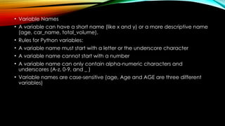 • Variable Names
• A variable can have a short name (like x and y) or a more descriptive name
(age, car_name, total_volume).
• Rules for Python variables:
• A variable name must start with a letter or the underscore character
• A variable name cannot start with a number
• A variable name can only contain alpha-numeric characters and
underscores (A-z, 0-9, and _ )
• Variable names are case-sensitive (age, Age and AGE are three different
variables)
 