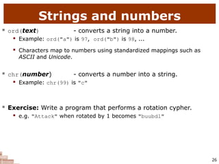 26
Strings and numbers
 ord(text) - converts a string into a number.
 Example: ord("a") is 97, ord("b") is 98, ...
 Characters map to numbers using standardized mappings such as
ASCII and Unicode.
 chr(number) - converts a number into a string.
 Example: chr(99) is "c"
 Exercise: Write a program that performs a rotation cypher.
 e.g. "Attack" when rotated by 1 becomes "buubdl"
 