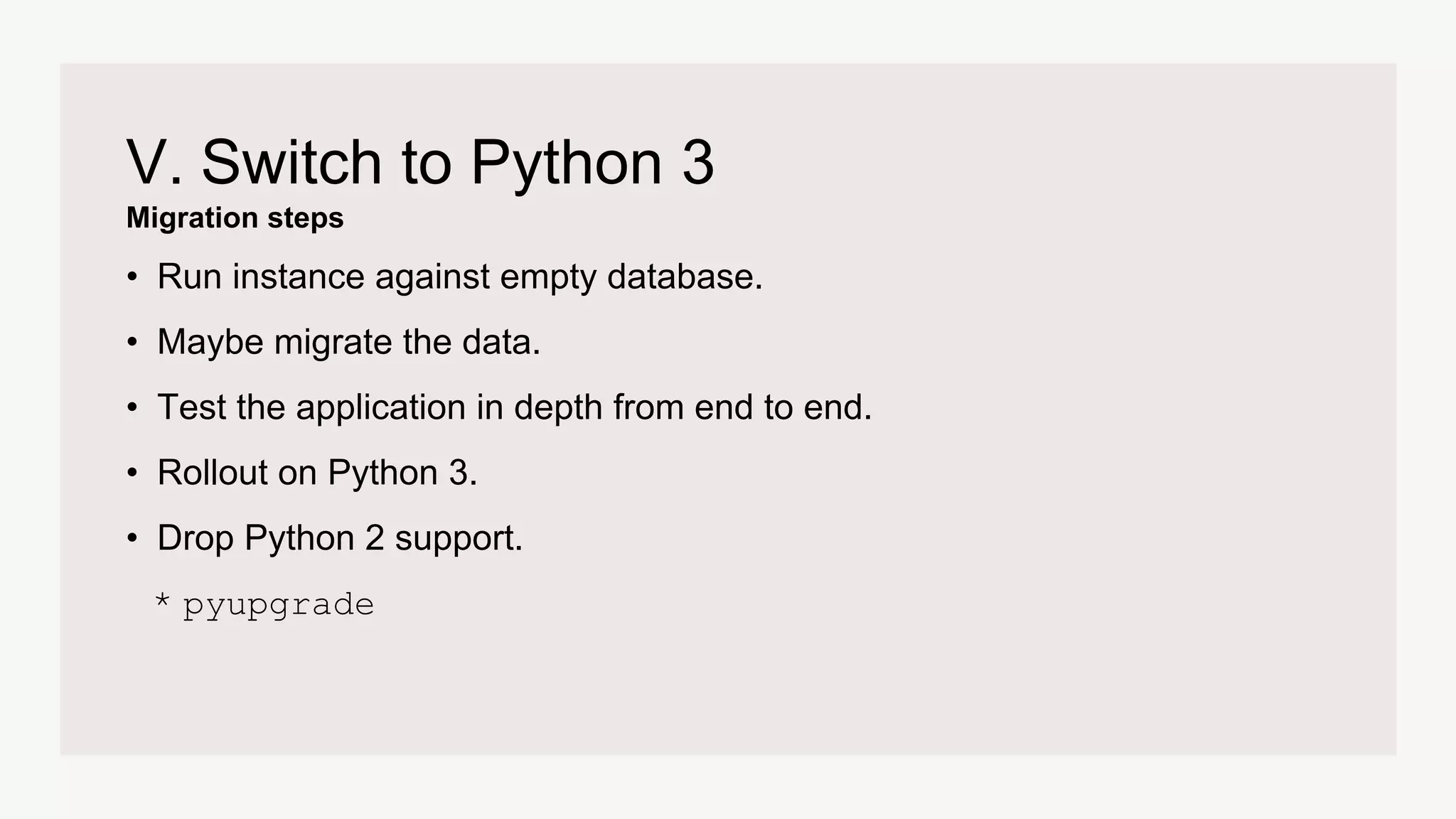 Migration steps
V. Switch to Python 3
• Run instance against empty database.
• Maybe migrate the data.
• Test the application in depth from end to end.
• Rollout on Python 3.
• Drop Python 2 support.
* pyupgrade
 