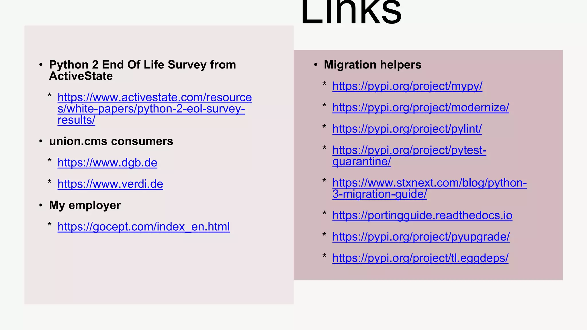 • Python 2 End Of Life Survey from
ActiveState
* https://www.activestate.com/resource
s/white-papers/python-2-eol-survey-
results/
• union.cms consumers
* https://www.dgb.de
* https://www.verdi.de
• My employer
* https://gocept.com/index_en.html
• Migration helpers
* https://pypi.org/project/mypy/
* https://pypi.org/project/modernize/
* https://pypi.org/project/pylint/
* https://pypi.org/project/pytest-
quarantine/
* https://www.stxnext.com/blog/python-
3-migration-guide/
* https://portingguide.readthedocs.io
* https://pypi.org/project/pyupgrade/
* https://pypi.org/project/tl.eggdeps/
Links
 