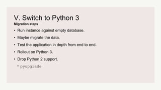 Migration steps
V. Switch to Python 3
• Run instance against empty database.
• Maybe migrate the data.
• Test the application in depth from end to end.
• Rollout on Python 3.
• Drop Python 2 support.
* pyupgrade
 