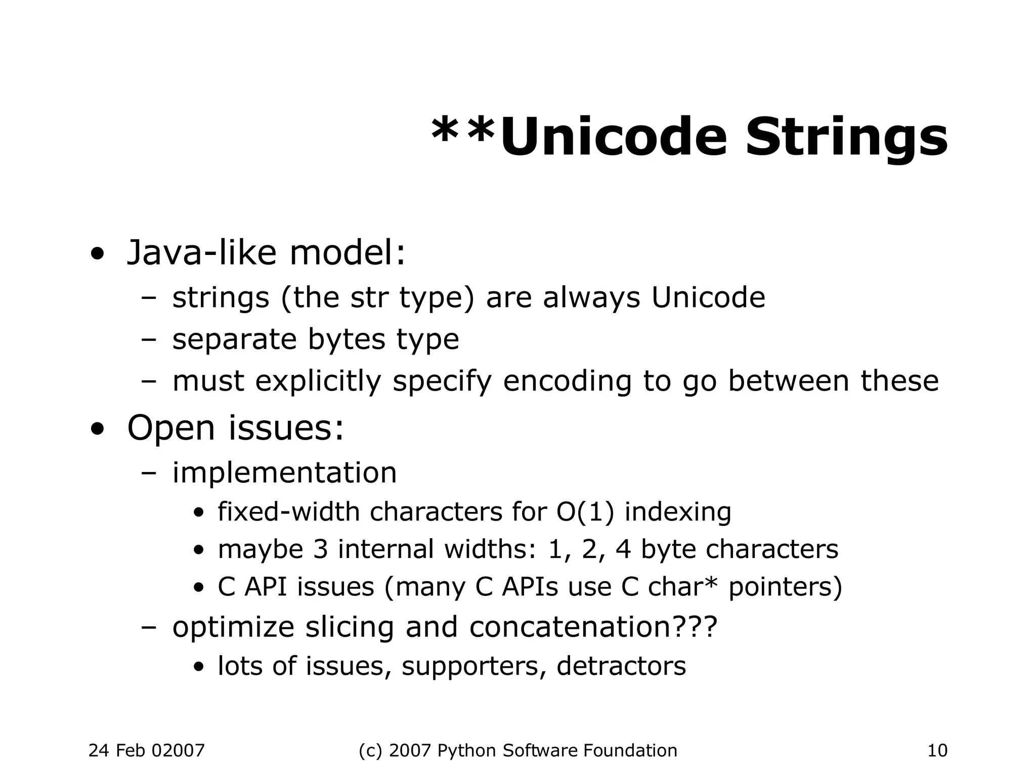 **Unicode Strings Java-like model: strings (the str type) are always Unicode separate bytes type must explicitly specify encoding to go between these Open issues: implementation fixed-width characters for O(1) indexing maybe 3 internal widths: 1, 2, 4 byte characters C API issues (many C APIs use C char* pointers)‏ optimize slicing and concatenation??? lots of issues, supporters, detractors 
