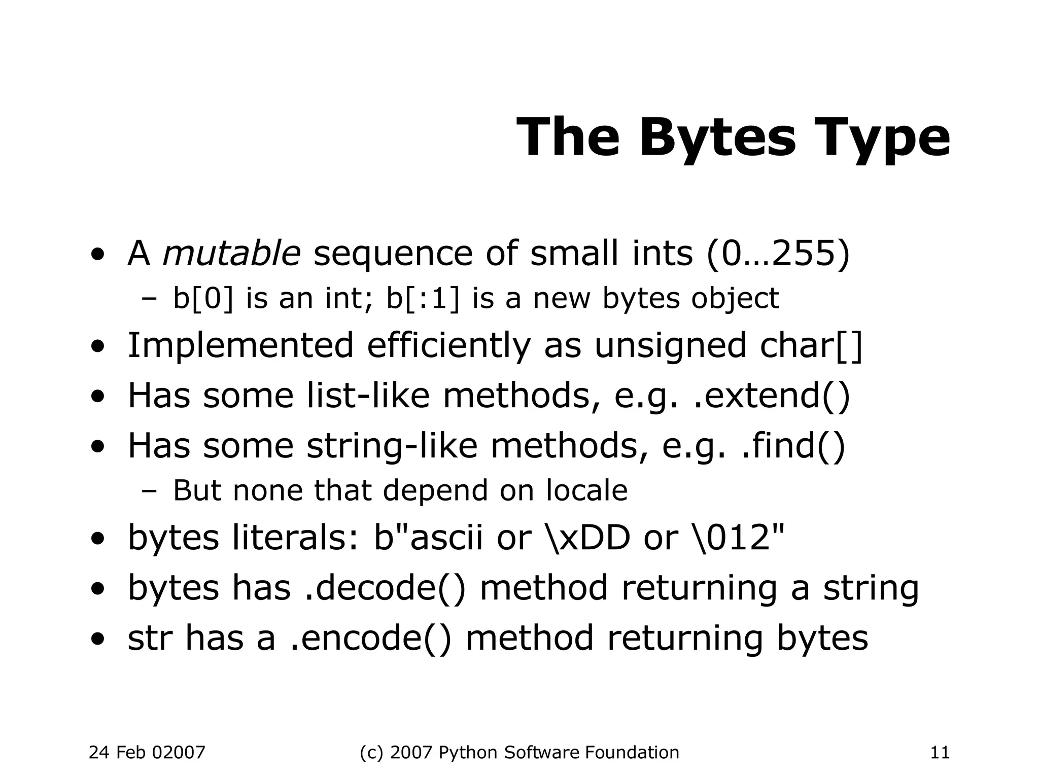 The Bytes Type A  mutable  sequence of small ints (0…255)‏ b[0] is an int; b[:1] is a new bytes object Implemented efficiently as unsigned char[] Has some list-like methods, e.g. .extend()‏ Has some string-like methods, e.g. .find()‏ But none that depend on locale bytes literals: b&quot;ascii or \xDD or \012&quot; bytes has .decode() method returning a string str has a .encode() method returning bytes 