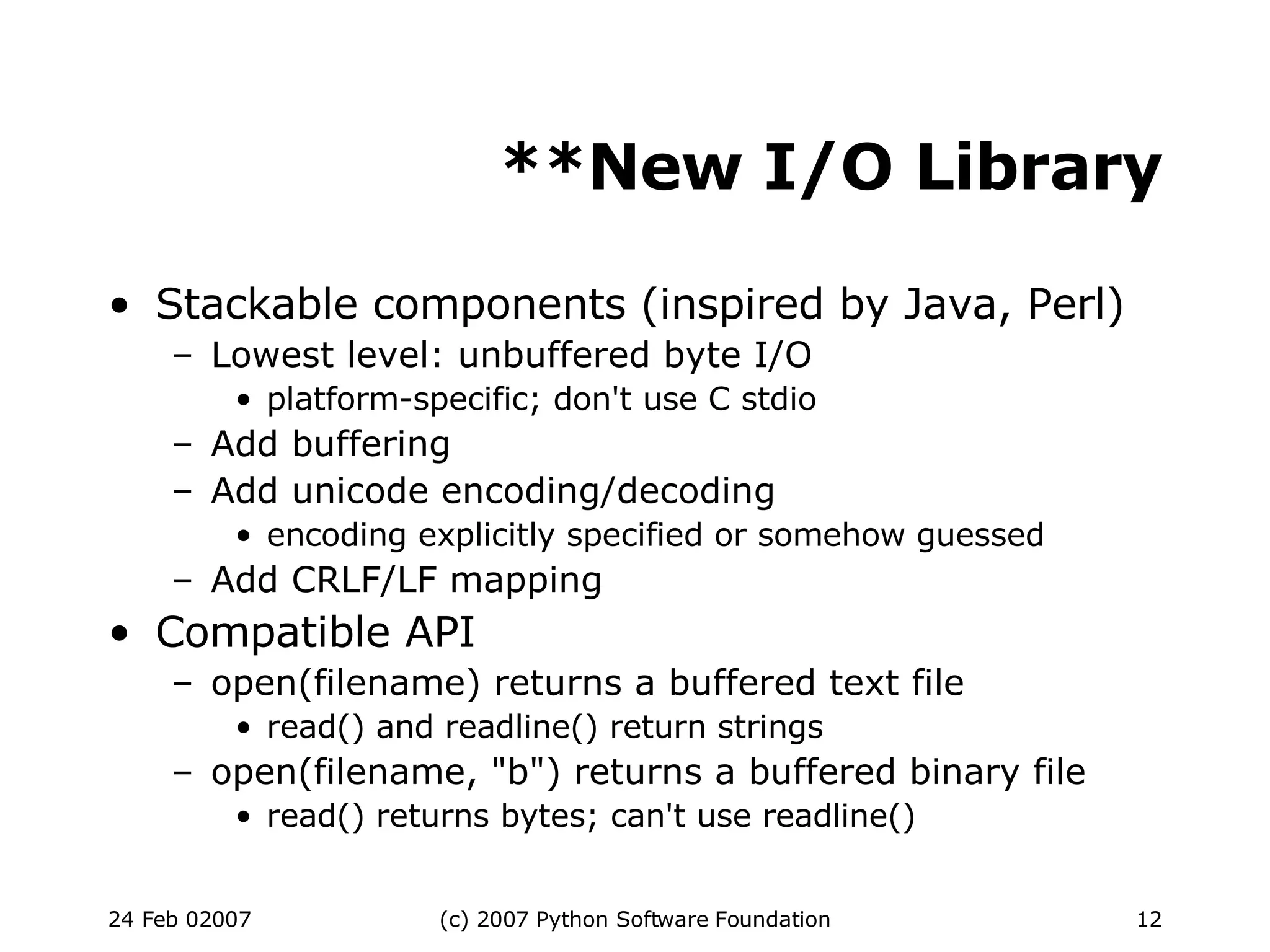 **New I/O Library Stackable components (inspired by Java, Perl)‏ Lowest level: unbuffered byte I/O platform-specific; don't use C stdio Add buffering Add unicode encoding/decoding encoding explicitly specified or somehow guessed Add CRLF/LF mapping Compatible API open(filename) returns a buffered text file read() and readline() return strings open(filename, &quot;b&quot;) returns a buffered binary file read() returns bytes; can't use readline()‏ 