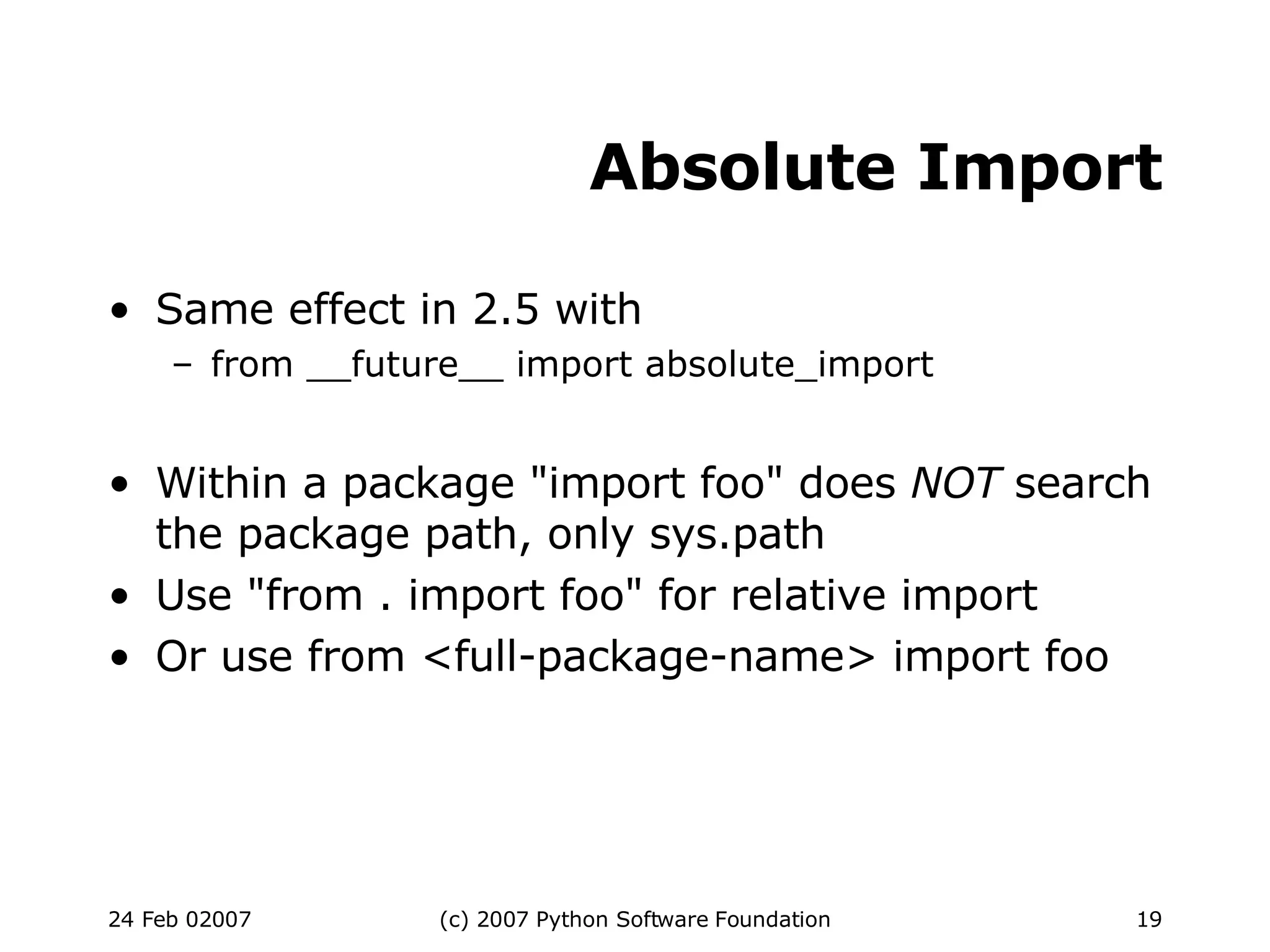 Absolute Import Same effect in 2.5 with from __future__ import absolute_import Within a package &quot;import foo&quot; does  NOT  search the package path, only sys.path Use &quot;from . import foo&quot; for relative import Or use from <full-package-name> import foo 