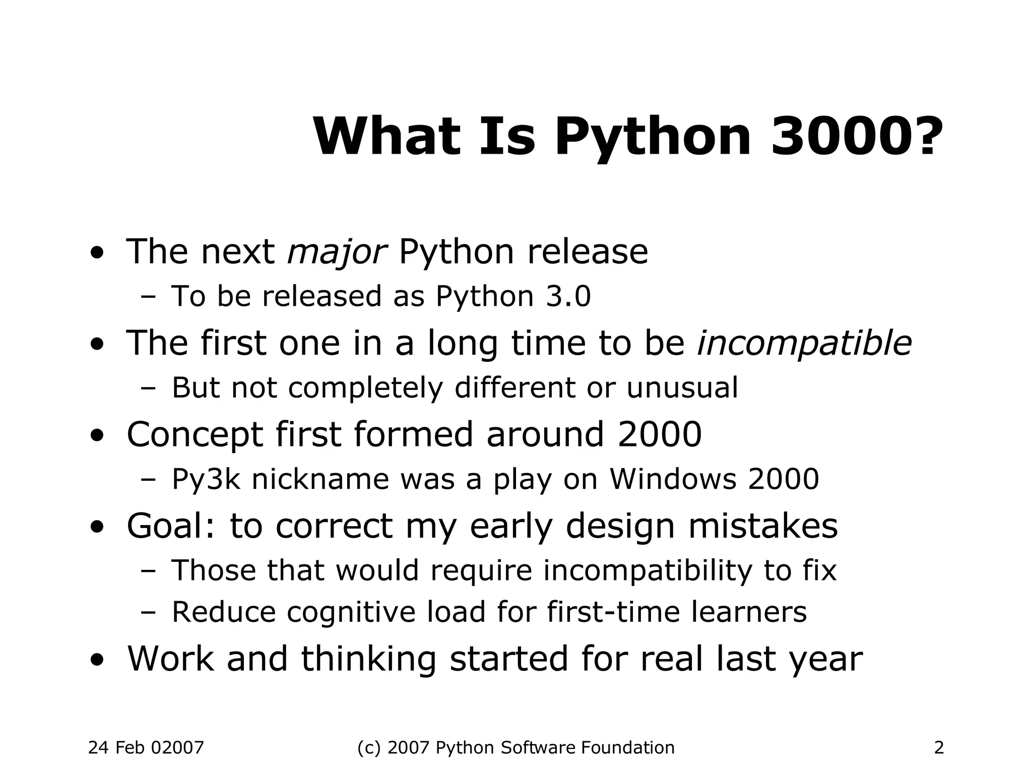 What Is Python 3000? The next  major  Python release To be released as Python 3.0 The first one in a long time to be  incompatible But not completely different or unusual Concept first formed around 2000 Py3k nickname was a play on Windows 2000 Goal: to correct my early design mistakes Those that would require incompatibility to fix Reduce cognitive load for first-time learners Work and thinking started for real last year 