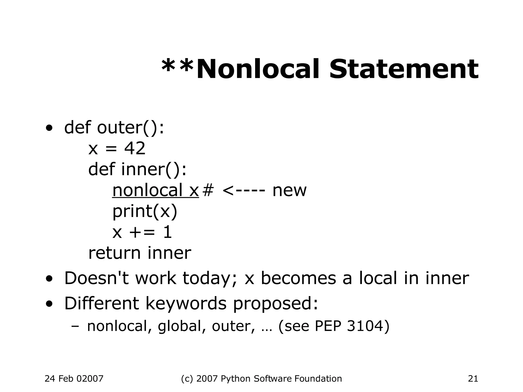 **Nonlocal Statement def outer():   x = 42   def inner():   nonlocal x # <---- new   print(x)   x += 1   return inner Doesn't work today; x becomes a local in inner Different keywords proposed: nonlocal, global, outer, … (see PEP 3104)‏ 