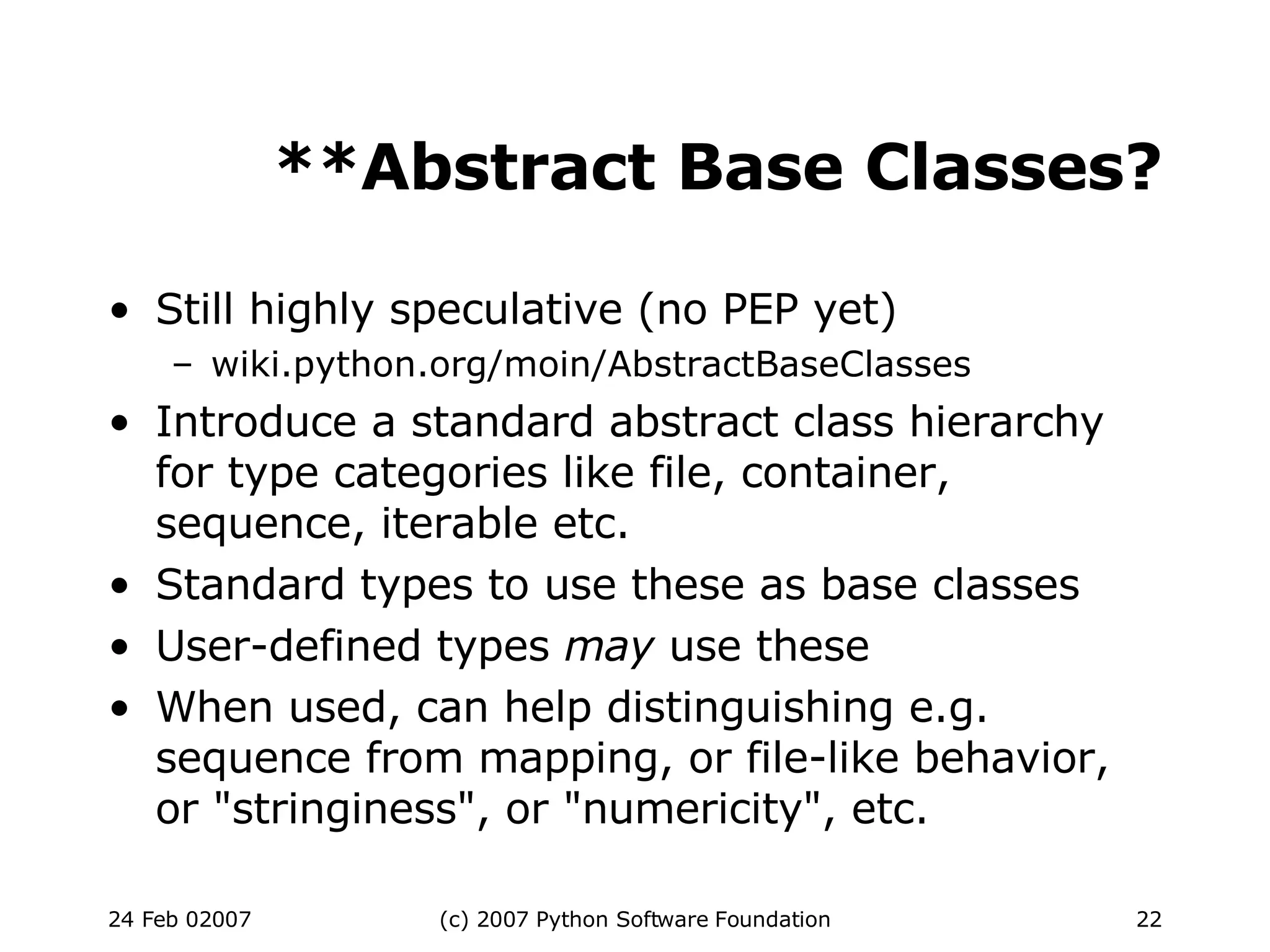 **Abstract Base Classes? Still highly speculative (no PEP yet)‏ wiki.python.org/moin/AbstractBaseClasses Introduce a standard abstract class hierarchy for type categories like file, container, sequence, iterable etc. Standard types to use these as base classes User-defined types  may  use these When used, can help distinguishing e.g. sequence from mapping, or file-like behavior, or &quot;stringiness&quot;, or &quot;numericity&quot;, etc. 