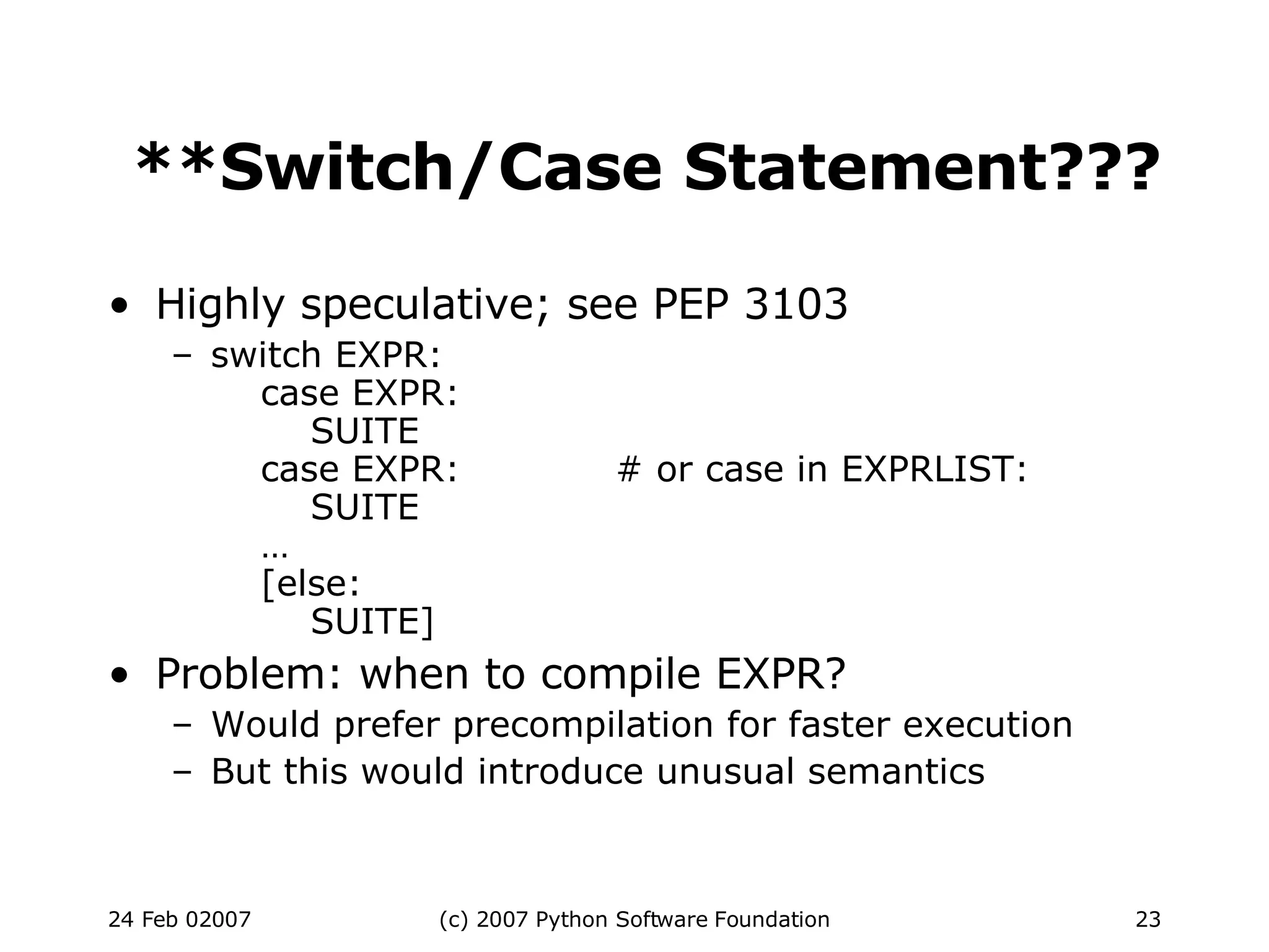 **Switch/Case Statement??? Highly speculative; see PEP 3103 switch EXPR:   case EXPR:   SUITE   case EXPR: # or case in EXPRLIST:   SUITE   …   [else:   SUITE] Problem: when to compile EXPR? Would prefer precompilation for faster execution But this would introduce unusual semantics 