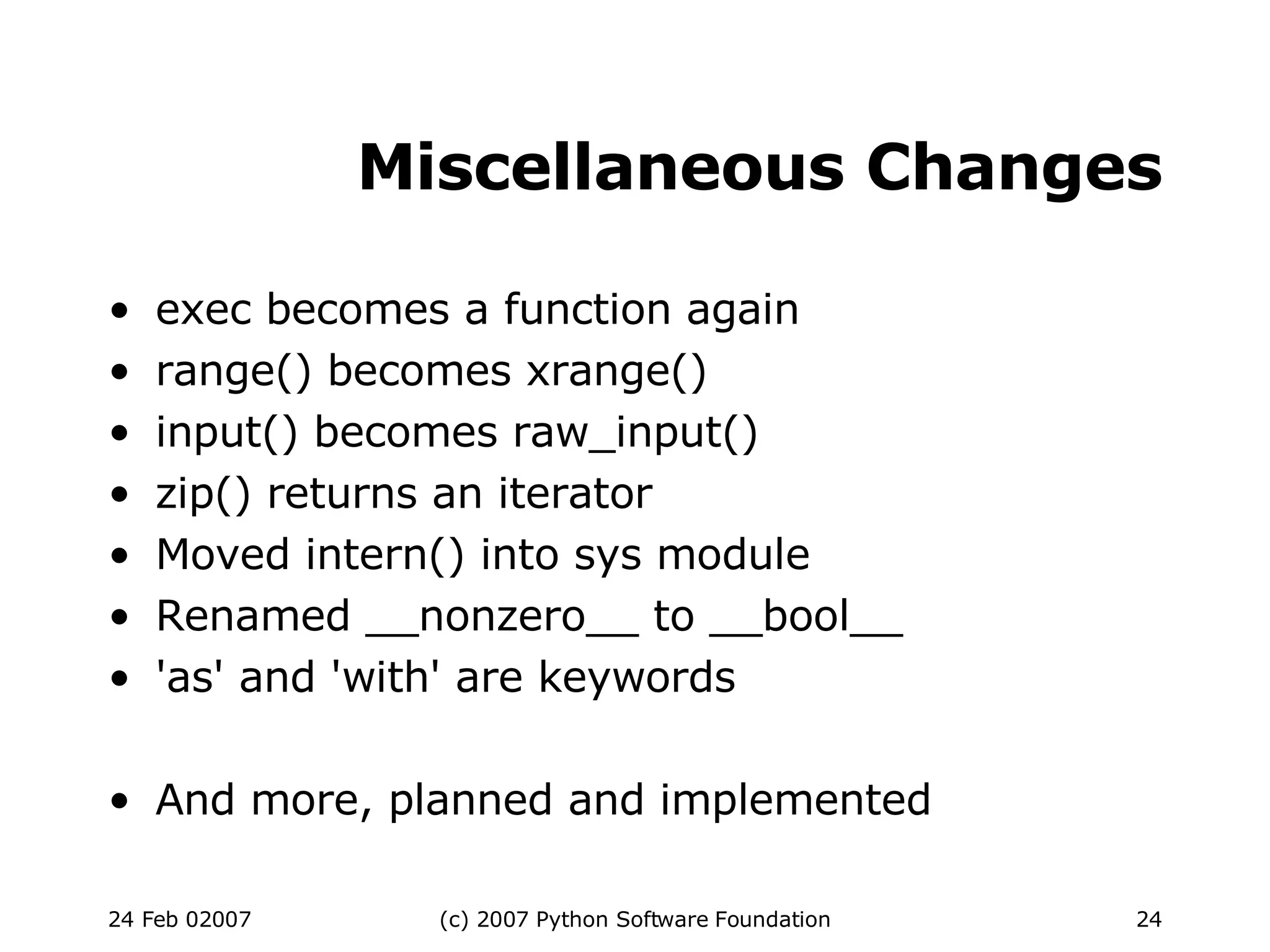 Miscellaneous Changes exec becomes a function again range() becomes xrange()‏ input() becomes raw_input()‏ zip() returns an iterator Moved intern() into sys module Renamed __nonzero__ to __bool__ 'as' and 'with' are keywords And more, planned and implemented 
