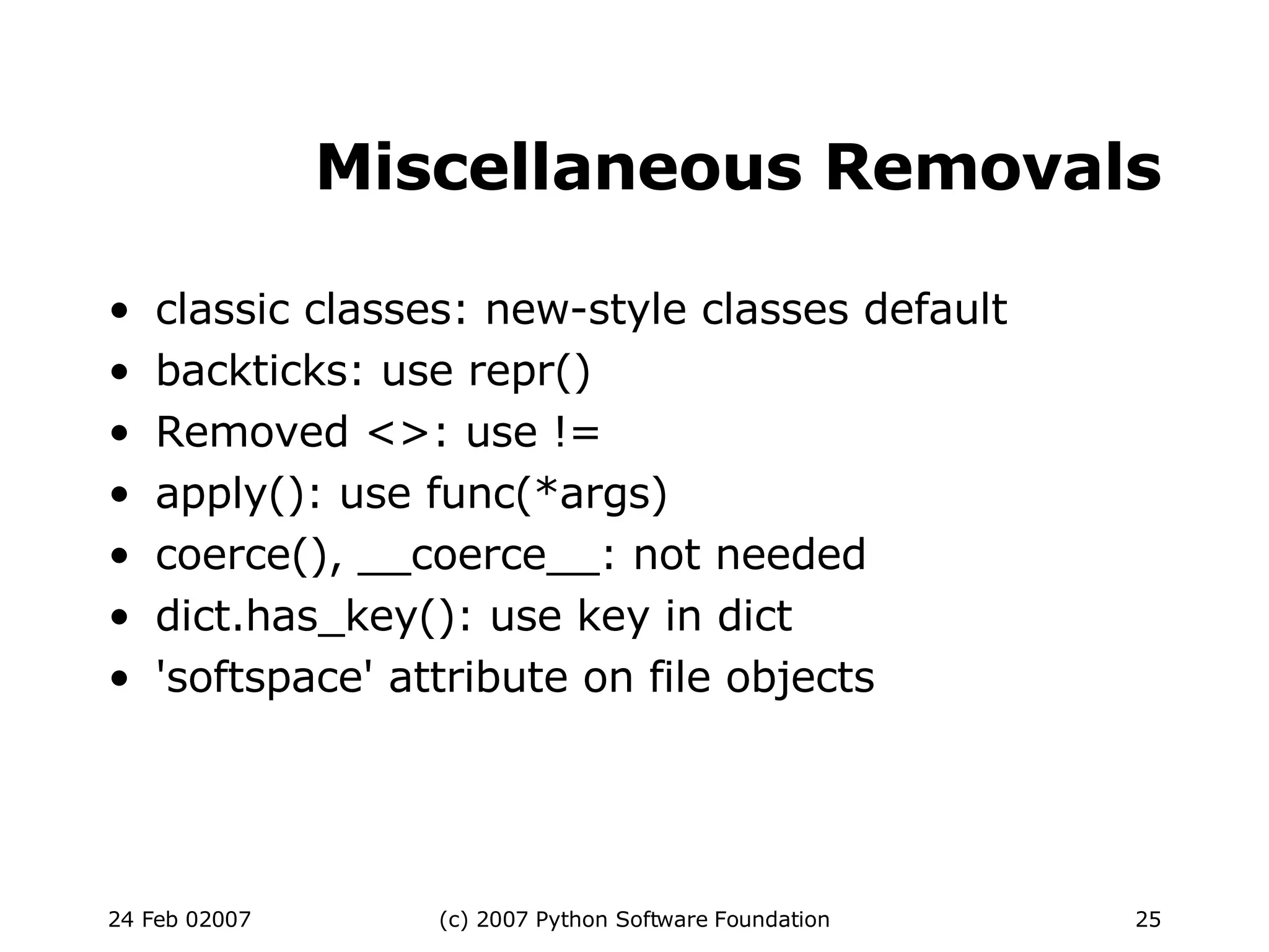 Miscellaneous Removals classic classes: new-style classes default backticks: use repr()‏ Removed <>: use != apply(): use func(*args)‏ coerce(), __coerce__: not needed dict.has_key(): use key in dict 'softspace' attribute on file objects 