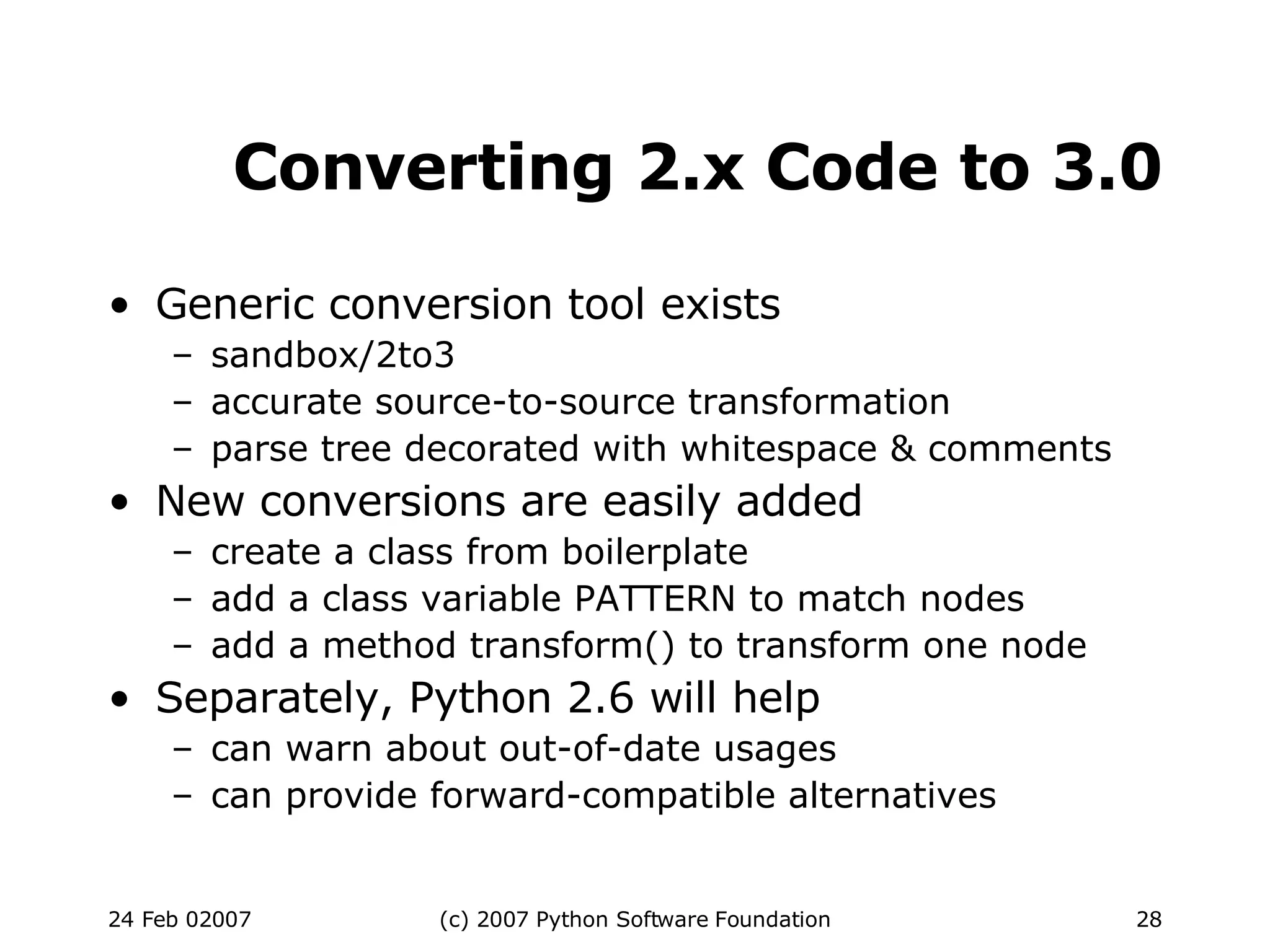 Converting 2.x Code to 3.0 Generic conversion tool exists sandbox/2to3 accurate source-to-source transformation parse tree decorated with whitespace & comments New conversions are easily added create a class from boilerplate add a class variable PATTERN to match nodes add a method transform() to transform one node Separately, Python 2.6 will help can warn about out-of-date usages can provide forward-compatible alternatives 