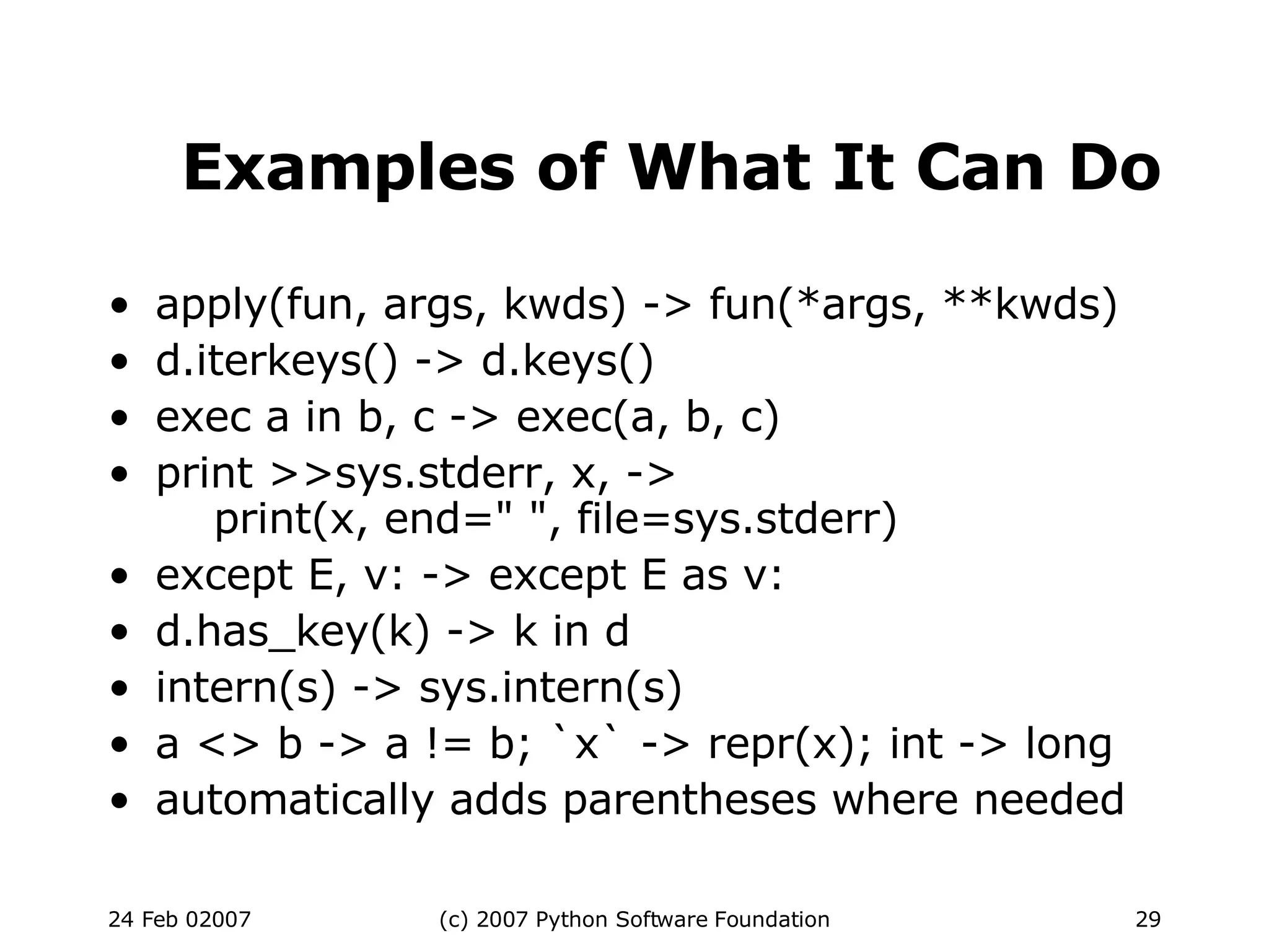 Examples of What It Can Do apply(fun, args, kwds) -> fun(*args, **kwds)‏ d.iterkeys() -> d.keys()‏ exec a in b, c -> exec(a, b, c)‏ print >>sys.stderr, x, ->   print(x, end=&quot; &quot;, file=sys.stderr)‏ except E, v: -> except E as v: d.has_key(k) -> k in d intern(s) -> sys.intern(s)‏ a <> b -> a != b; `x` -> repr(x); int -> long automatically adds parentheses where needed 