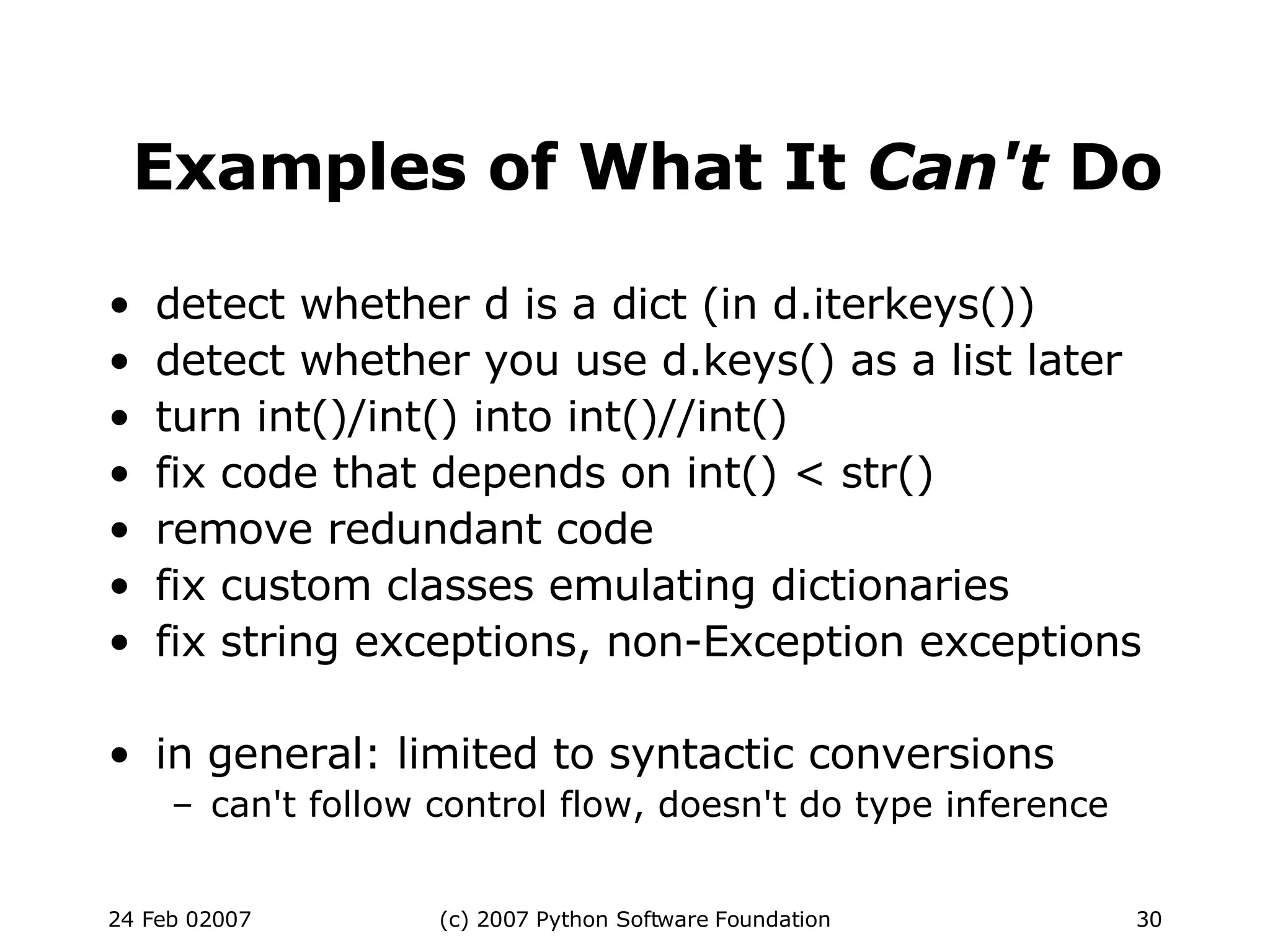 Examples of What It  Can't  Do detect whether d is a dict (in d.iterkeys())‏ detect whether you use d.keys() as a list later turn int()/int() into int()//int()‏ fix code that depends on int() < str()‏ remove redundant code fix custom classes emulating dictionaries fix string exceptions, non-Exception exceptions in general: limited to syntactic conversions can't follow control flow, doesn't do type inference 
