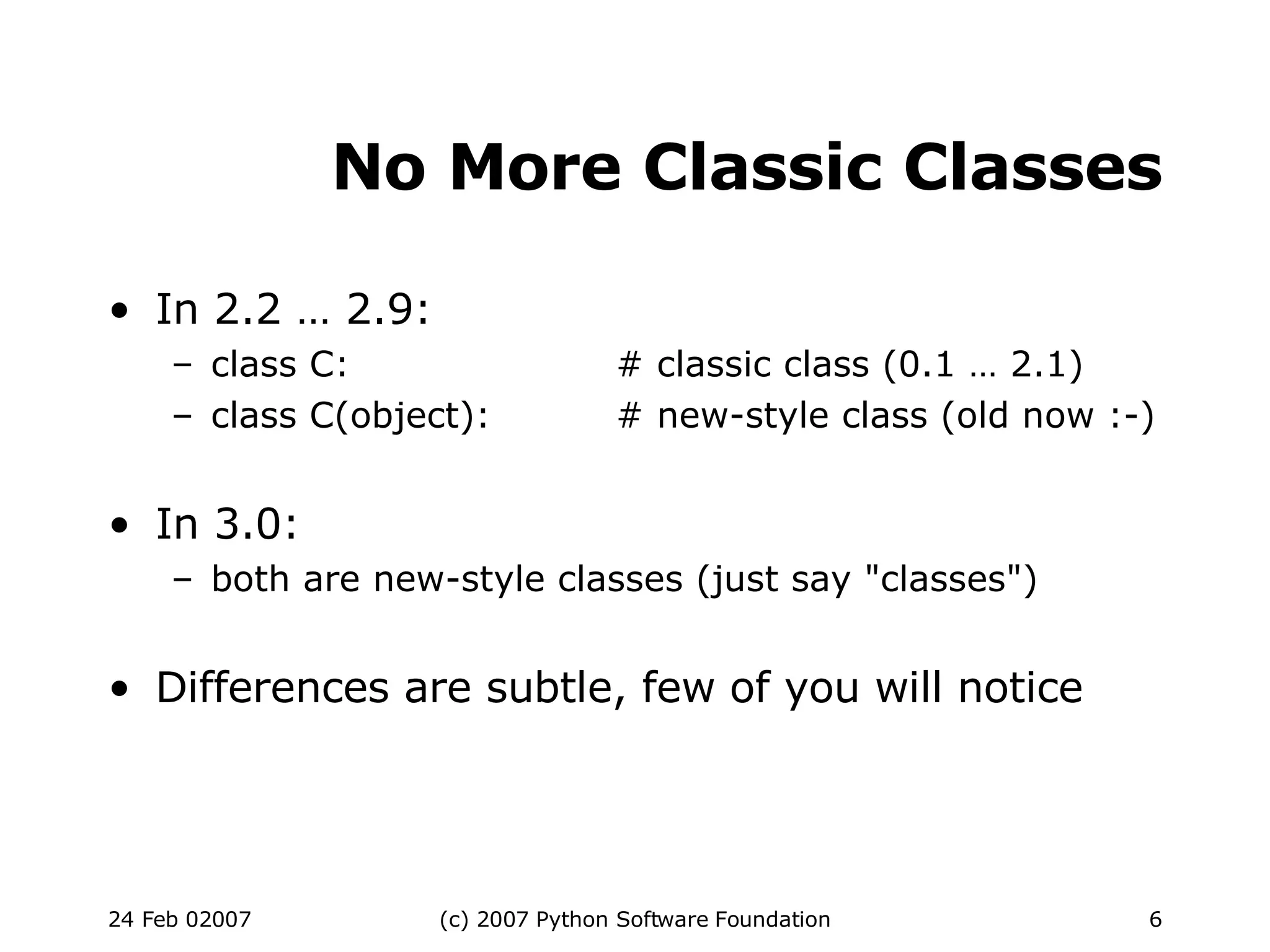 No More Classic Classes In 2.2 … 2.9: class C: # classic class (0.1 … 2.1)‏ class C(object): # new-style class (old now :-)‏ In 3.0: both are new-style classes (just say &quot;classes&quot;)‏ Differences are subtle, few of you will notice 