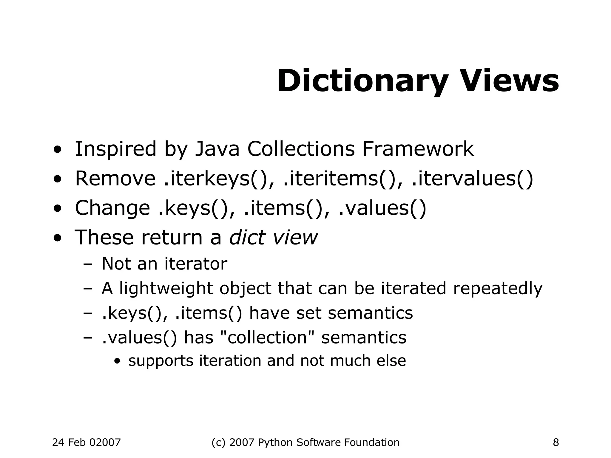 Dictionary Views Inspired by Java Collections Framework Remove .iterkeys(), .iteritems(), .itervalues()‏ Change .keys(), .items(), .values()‏ These return a  dict view Not an iterator A lightweight object that can be iterated repeatedly .keys(), .items() have set semantics .values() has &quot;collection&quot; semantics supports iteration and not much else 