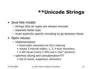 **Unicode Strings Java-like model: strings (the str type) are always Unicode separate bytes type must explicitly specify encoding to go between these Open issues: implementation fixed-width characters for O(1) indexing maybe 3 internal widths: 1, 2, 4 byte characters C API issues (many C APIs use C char* pointers)‏ optimize slicing and concatenation??? lots of issues, supporters, detractors 