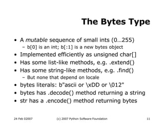 The Bytes Type A  mutable  sequence of small ints (0…255)‏ b[0] is an int; b[:1] is a new bytes object Implemented efficiently as unsigned char[] Has some list-like methods, e.g. .extend()‏ Has some string-like methods, e.g. .find()‏ But none that depend on locale bytes literals: b&quot;ascii or \xDD or \012&quot; bytes has .decode() method returning a string str has a .encode() method returning bytes 
