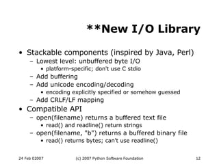 **New I/O Library Stackable components (inspired by Java, Perl)‏ Lowest level: unbuffered byte I/O platform-specific; don't use C stdio Add buffering Add unicode encoding/decoding encoding explicitly specified or somehow guessed Add CRLF/LF mapping Compatible API open(filename) returns a buffered text file read() and readline() return strings open(filename, &quot;b&quot;) returns a buffered binary file read() returns bytes; can't use readline()‏ 