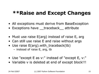**Raise and Except Changes All exceptions must derive from BaseException Exceptions have __traceback__ attribute Must use raise E(arg) instead of raise E, arg Can still use raise E and raise without args Use raise E(arg).with_traceback(tb)‏ instead of raise E, arg, tb Use &quot;except E as v:&quot; instead of &quot;except E, v:&quot; Variable v is deleted at end of except block!!! 