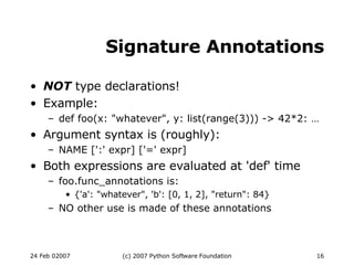 Signature Annotations NOT  type declarations! Example: def foo(x: &quot;whatever&quot;, y: list(range(3))) -> 42*2: … Argument syntax is (roughly): NAME [':' expr] ['=' expr] Both expressions are evaluated at 'def' time foo.func_annotations is: {'a': &quot;whatever&quot;, 'b': [0, 1, 2], &quot;return&quot;: 84} NO other use is made of these annotations 