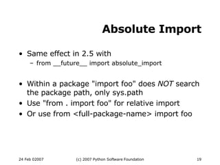 Absolute Import Same effect in 2.5 with from __future__ import absolute_import Within a package &quot;import foo&quot; does  NOT  search the package path, only sys.path Use &quot;from . import foo&quot; for relative import Or use from <full-package-name> import foo 
