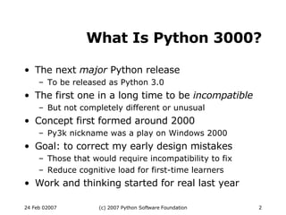 What Is Python 3000? The next  major  Python release To be released as Python 3.0 The first one in a long time to be  incompatible But not completely different or unusual Concept first formed around 2000 Py3k nickname was a play on Windows 2000 Goal: to correct my early design mistakes Those that would require incompatibility to fix Reduce cognitive load for first-time learners Work and thinking started for real last year 