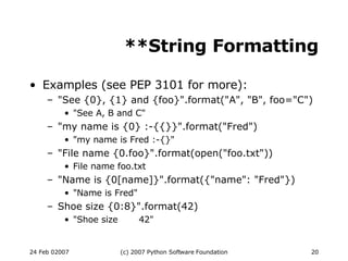 **String Formatting Examples (see PEP 3101 for more): &quot;See {0}, {1} and {foo}&quot;.format(&quot;A&quot;, &quot;B&quot;, foo=&quot;C&quot;)‏ &quot;See A, B and C&quot; &quot;my name is {0} :-{{}}&quot;.format(&quot;Fred&quot;)‏ &quot;my name is Fred :-{}&quot; &quot;File name {0.foo}&quot;.format(open(&quot;foo.txt&quot;))‏ File name foo.txt &quot;Name is {0[name]}&quot;.format({&quot;name&quot;: &quot;Fred&quot;})‏ &quot;Name is Fred&quot; Shoe size {0:8}&quot;.format(42)‏ &quot;Shoe size  42&quot; 