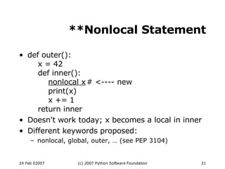 **Nonlocal Statement def outer():   x = 42   def inner():   nonlocal x # <---- new   print(x)   x += 1   return inner Doesn't work today; x becomes a local in inner Different keywords proposed: nonlocal, global, outer, … (see PEP 3104)‏ 