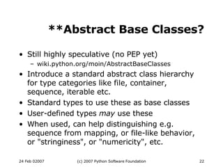 **Abstract Base Classes? Still highly speculative (no PEP yet)‏ wiki.python.org/moin/AbstractBaseClasses Introduce a standard abstract class hierarchy for type categories like file, container, sequence, iterable etc. Standard types to use these as base classes User-defined types  may  use these When used, can help distinguishing e.g. sequence from mapping, or file-like behavior, or &quot;stringiness&quot;, or &quot;numericity&quot;, etc. 