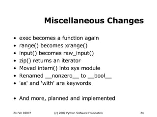 Miscellaneous Changes exec becomes a function again range() becomes xrange()‏ input() becomes raw_input()‏ zip() returns an iterator Moved intern() into sys module Renamed __nonzero__ to __bool__ 'as' and 'with' are keywords And more, planned and implemented 