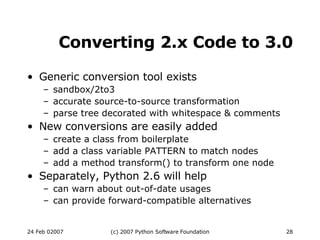 Converting 2.x Code to 3.0 Generic conversion tool exists sandbox/2to3 accurate source-to-source transformation parse tree decorated with whitespace & comments New conversions are easily added create a class from boilerplate add a class variable PATTERN to match nodes add a method transform() to transform one node Separately, Python 2.6 will help can warn about out-of-date usages can provide forward-compatible alternatives 