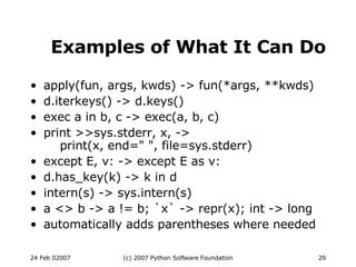 Examples of What It Can Do apply(fun, args, kwds) -> fun(*args, **kwds)‏ d.iterkeys() -> d.keys()‏ exec a in b, c -> exec(a, b, c)‏ print >>sys.stderr, x, ->   print(x, end=&quot; &quot;, file=sys.stderr)‏ except E, v: -> except E as v: d.has_key(k) -> k in d intern(s) -> sys.intern(s)‏ a <> b -> a != b; `x` -> repr(x); int -> long automatically adds parentheses where needed 