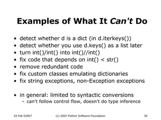Examples of What It  Can't  Do detect whether d is a dict (in d.iterkeys())‏ detect whether you use d.keys() as a list later turn int()/int() into int()//int()‏ fix code that depends on int() < str()‏ remove redundant code fix custom classes emulating dictionaries fix string exceptions, non-Exception exceptions in general: limited to syntactic conversions can't follow control flow, doesn't do type inference 