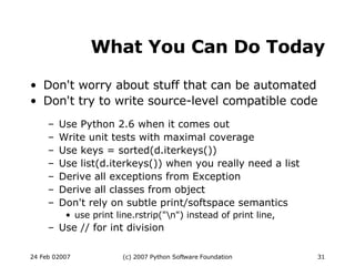 What You Can Do Today Don't worry about stuff that can be automated Don't try to write source-level compatible code Use Python 2.6 when it comes out Write unit tests with maximal coverage Use keys = sorted(d.iterkeys())‏ Use list(d.iterkeys()) when you really need a list Derive all exceptions from Exception Derive all classes from object Don't rely on subtle print/softspace  semantics use print line.rstrip(&quot;\n&quot;) instead of print line, Use // for int division 