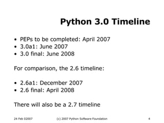 Python 3.0 Timeline PEPs to be completed: April 2007 3.0a1: June 2007 3.0 final: June 2008 For comparison, the 2.6 timeline: 2.6a1: December 2007 2.6 final: April 2008 There will also be a 2.7 timeline 