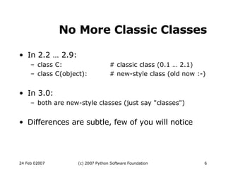No More Classic Classes In 2.2 … 2.9: class C: # classic class (0.1 … 2.1)‏ class C(object): # new-style class (old now :-)‏ In 3.0: both are new-style classes (just say &quot;classes&quot;)‏ Differences are subtle, few of you will notice 