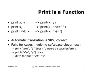 Print is a Function print x, y -> print(x, y)‏ print x, -> print(x, end=&quot; &quot;)‏ print >>f, x -> print(x, file=f)‏ Automatic translation is 98% correct Fails for cases involving softspace cleverness: print &quot;x\n&quot;, &quot;y&quot; doesn 't insert a space before y print(&quot;x\n&quot;, &quot;y&quot;) does ditto for print &quot;x\t&quot;, &quot;y&quot; 